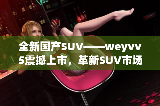 全新国产SUV——weyvv5震撼上市，革新SUV市场格局