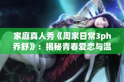 家庭真人秀《周家日常3ph乔舒》：揭秘青春爱恋与温馨家庭