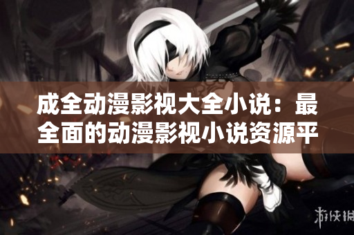 成全动漫影视大全小说：最全面的动漫影视小说资源平台