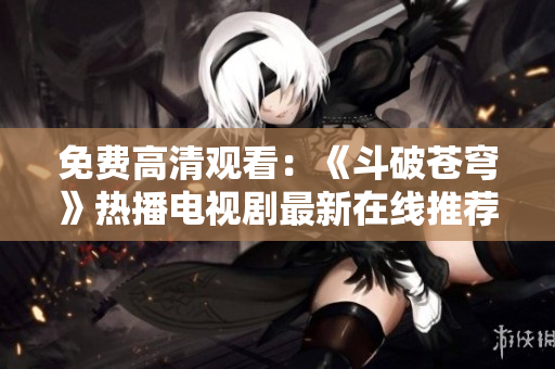 免费高清观看：《斗破苍穹》热播电视剧最新在线推荐