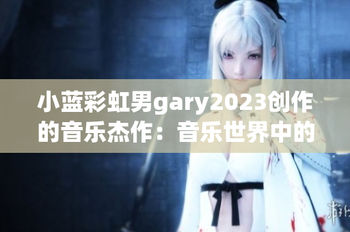 小蓝彩虹男gary2023创作的音乐杰作：音乐世界中的魔幻旅程