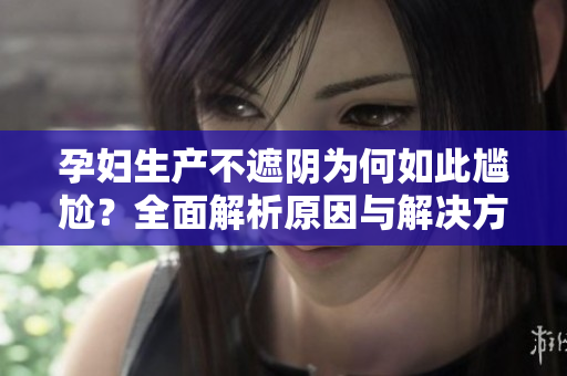 孕妇生产不遮阴为何如此尴尬？全面解析原因与解决方法
