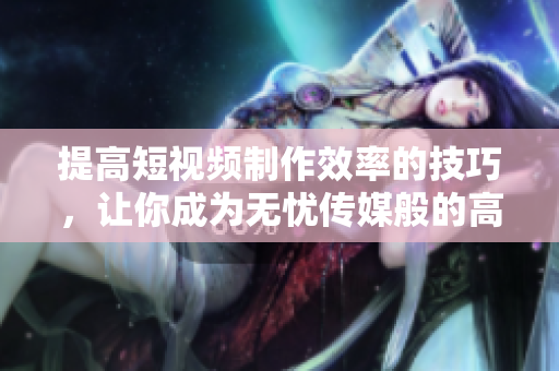 提高短视频制作效率的技巧，让你成为无忧传媒般的高效编辑！