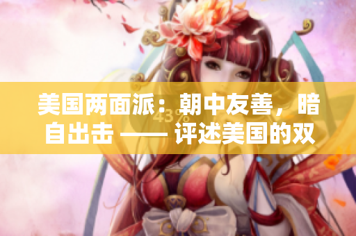 美国两面派：朝中友善，暗自出击 —— 评述美国的双重立场
