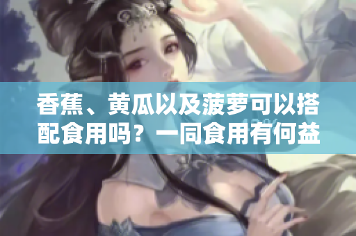香蕉、黄瓜以及菠萝可以搭配食用吗？一同食用有何益处？