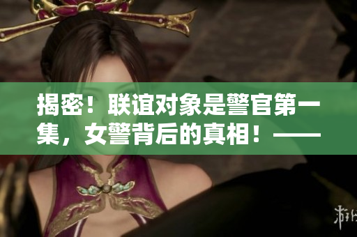 揭密！联谊对象是警官第一集，女警背后的真相！——重构析前特辑
