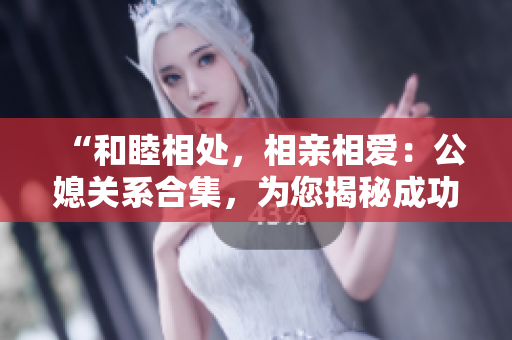 “和睦相处，相亲相爱：公媳关系合集，为您揭秘成功相处之道”