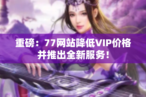 重磅：77网站降低VIP价格并推出全新服务！