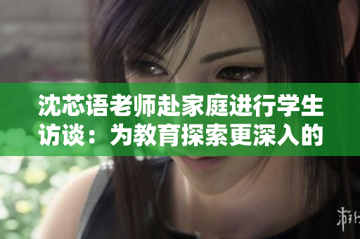 沈芯语老师赴家庭进行学生访谈：为教育探索更深入的路径