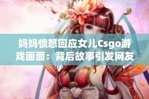 妈妈愤怒回应女儿Csgo游戏画面：背后故事引发网友关注(1)