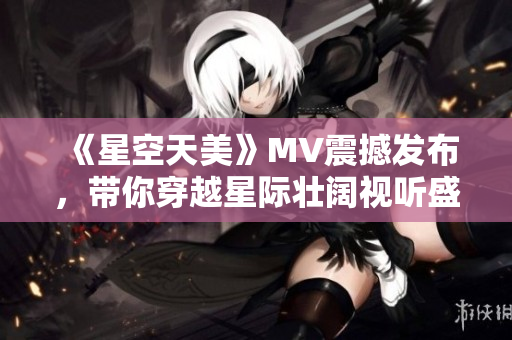 《星空天美》MV震撼发布，带你穿越星际壮阔视听盛宴！