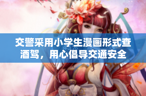 交警采用小学生漫画形式查酒驾，用心倡导交通安全