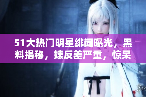 51大热门明星绯闻曝光，黑料揭秘，婊反差严重，惊呆网友！
