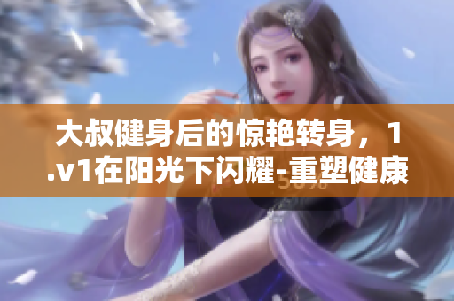 大叔健身后的惊艳转身，1.v1在阳光下闪耀-重塑健康身姿