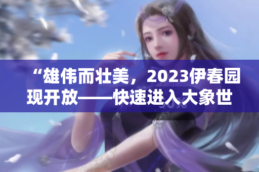 “雄伟而壮美，2023伊春园现开放——快速进入大象世界”