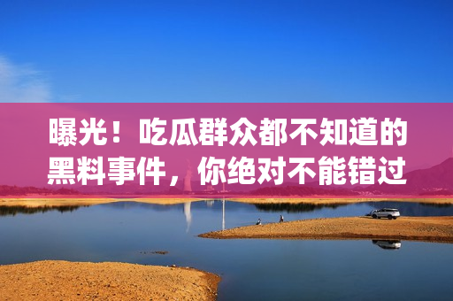 曝光！吃瓜群众都不知道的黑料事件，你绝对不能错过的细节揭秘！(1)