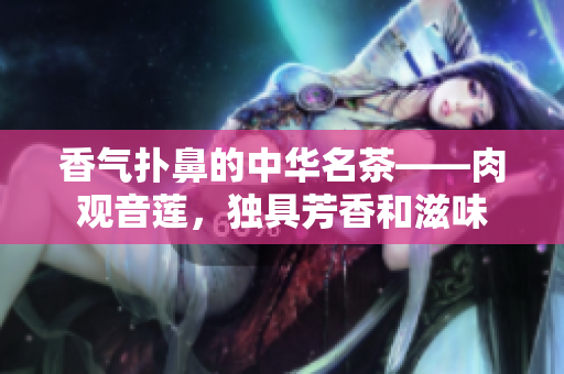 香气扑鼻的中华名茶——肉观音莲，独具芳香和滋味