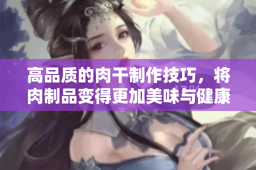 高品质的肉干制作技巧，将肉制品变得更加美味与健康