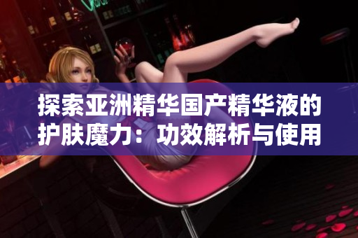 探索亚洲精华国产精华液的护肤魔力：功效解析与使用指南