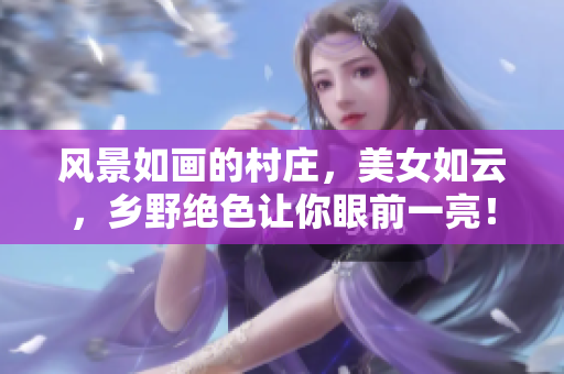 风景如画的村庄，美女如云，乡野绝色让你眼前一亮！