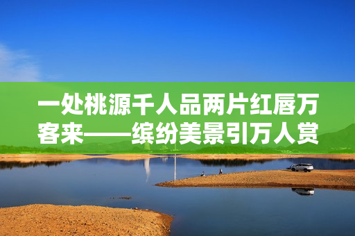 一处桃源千人品两片红唇万客来——缤纷美景引万人赏