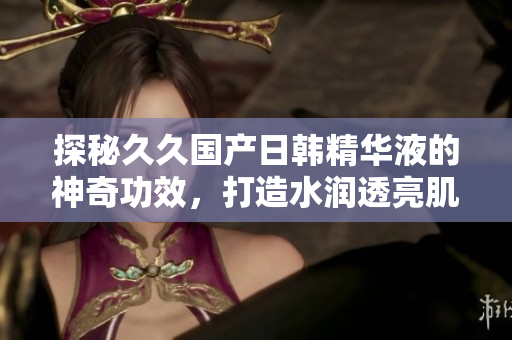 探秘久久国产日韩精华液的神奇功效，打造水润透亮肌肤