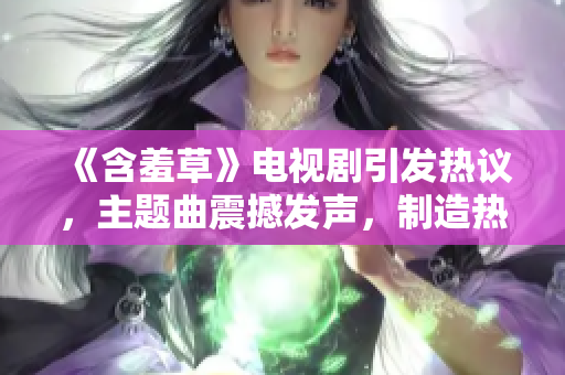 《含羞草》电视剧引发热议，主题曲震撼发声，制造热播风波