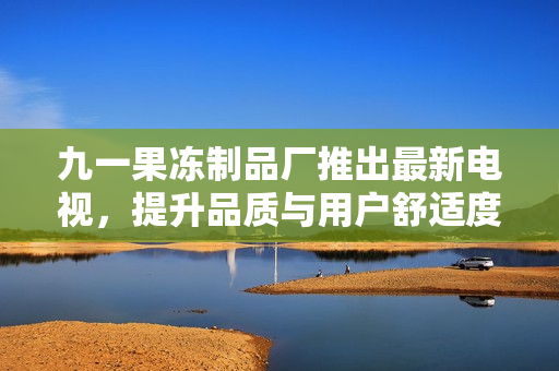 九一果冻制品厂推出最新电视，提升品质与用户舒适度