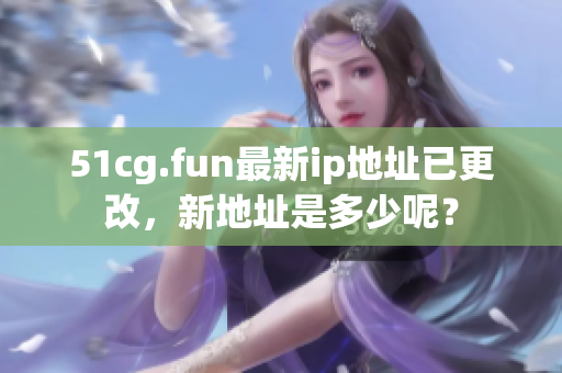 51cg.fun最新ip地址已更改，新地址是多少呢？