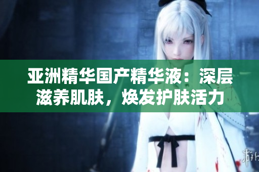 亚洲精华国产精华液：深层滋养肌肤，焕发护肤活力