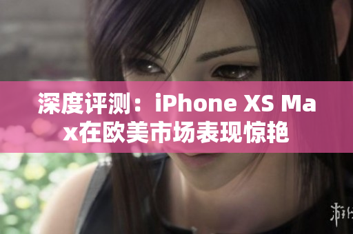 深度评测：iPhone XS Max在欧美市场表现惊艳