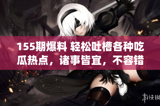 155期爆料 轻松吐槽各种吃瓜热点，诸事皆宜，不容错过(1)