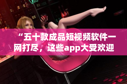 “五十款成品短视频软件一网打尽，这些app大受欢迎！”
