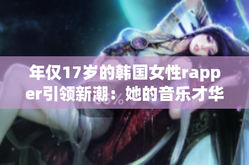 年仅17岁的韩国女性rapper引领新潮：她的音乐才华令人惊艳！