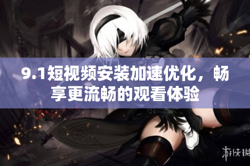 9.1短视频安装加速优化，畅享更流畅的观看体验