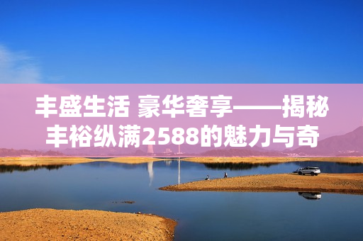 丰盛生活 豪华奢享——揭秘丰裕纵满2588的魅力与奇观