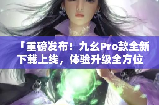 「重磅发布！九幺Pro款全新下载上线，体验升级全方位！」