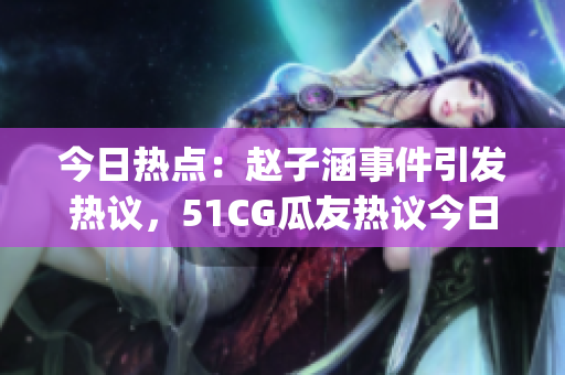 今日热点：赵子涵事件引发热议，51CG瓜友热议今日新闻(1)