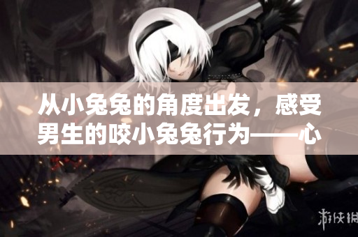 从小兔兔的角度出发，感受男生的咬小兔兔行为——心理描写