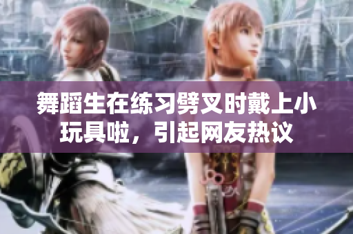 舞蹈生在练习劈叉时戴上小玩具啦，引起网友热议