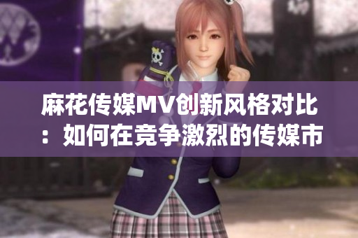 麻花传媒MV创新风格对比：如何在竞争激烈的传媒市场中脱颖而出？(1)