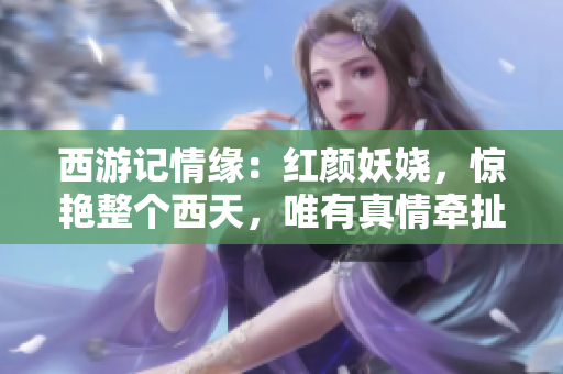西游记情缘：红颜妖娆，惊艳整个西天，唯有真情牵扯着山河。