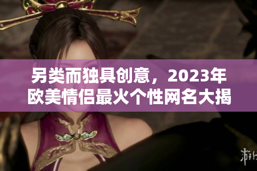 另类而独具创意，2023年欧美情侣最火个性网名大揭秘！