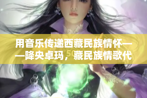 用音乐传递西藏民族情怀——降央卓玛，藏民族情歌代表之一