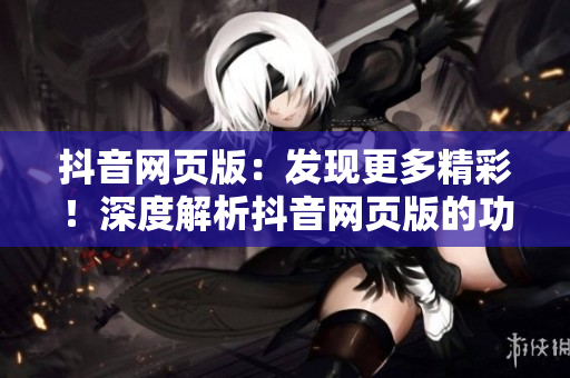 抖音网页版：发现更多精彩！深度解析抖音网页版的功能和特点