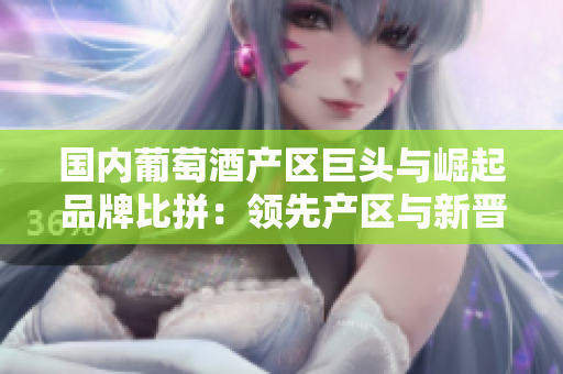 国内葡萄酒产区巨头与崛起品牌比拼：领先产区与新晋产区的名牌纷争