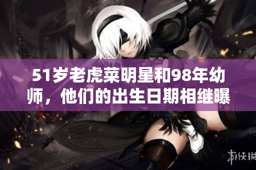 51岁老虎菜明星和98年幼师，他们的出生日期相继曝光