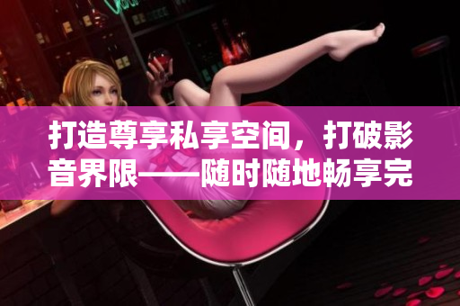 打造尊享私享空间，打破影音界限——随时随地畅享完美私人家庭影院