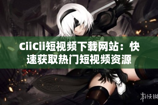 CiiCii短视频下载网站：快速获取热门短视频资源