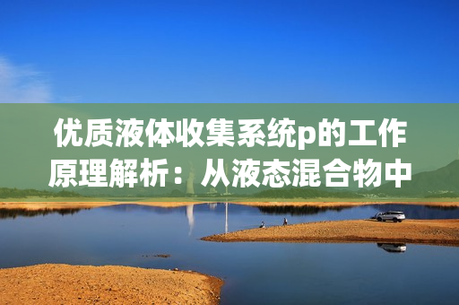 优质液体收集系统p的工作原理解析：从液态混合物中高效收集液体。